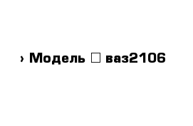  › Модель ­ ваз2106